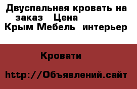 Двуспальная кровать на заказ › Цена ­ 12 150 - Крым Мебель, интерьер » Кровати   